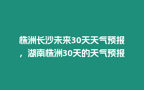 株洲長沙未來30天天氣預報，湖南株洲30天的天氣預報