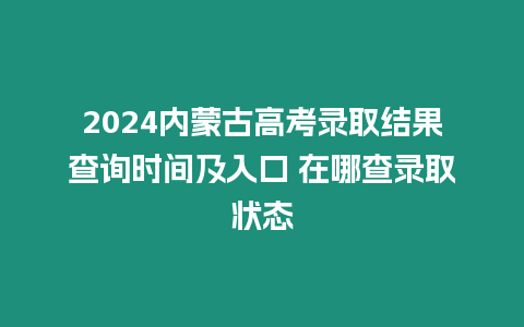 2024內蒙古高考錄取結果查詢時間及入口 在哪查錄取狀態