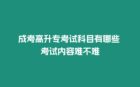 成考高升專考試科目有哪些 考試內容難不難