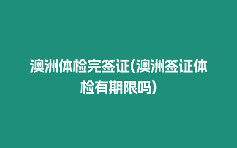 澳洲體檢完簽證(澳洲簽證體檢有期限嗎)