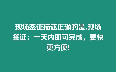 現場簽證描述正確的是,現場簽證：一天內即可完成，更快更方便!