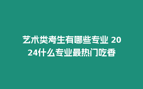 藝術類考生有哪些專業(yè) 2024什么專業(yè)最熱門吃香