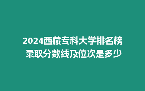 2024西藏專科大學排名榜 錄取分數線及位次是多少