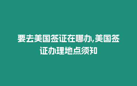 要去美國簽證在哪辦,美國簽證辦理地點須知