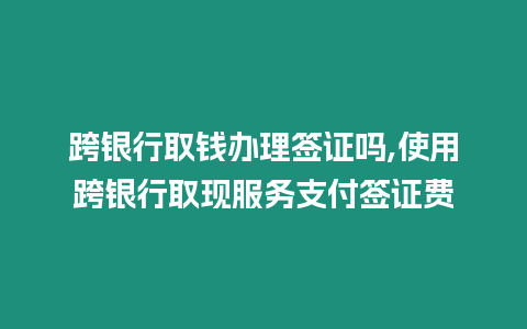 跨銀行取錢辦理簽證嗎,使用跨銀行取現服務支付簽證費