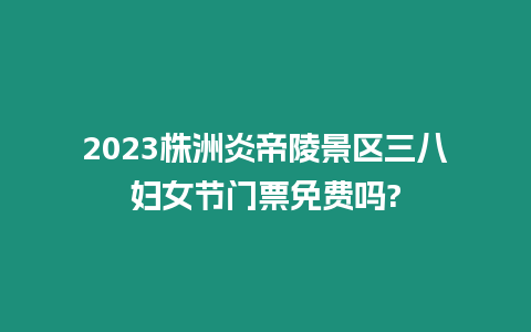 2023株洲炎帝陵景區三八婦女節門票免費嗎?