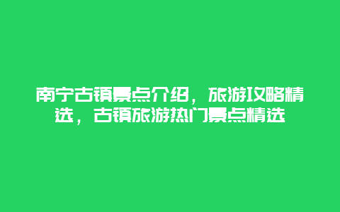 南寧古鎮景點介紹，旅游攻略精選，古鎮旅游熱門景點精選