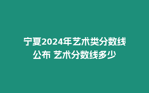 寧夏2024年藝術類分數線公布 藝術分數線多少