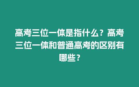 高考三位一體是指什么？高考三位一體和普通高考的區別有哪些？