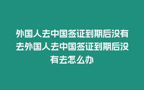 外國人去中國簽證到期后沒有去外國人去中國簽證到期后沒有去怎么辦