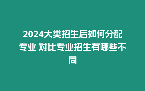 2024大類招生后如何分配專業 對比專業招生有哪些不同