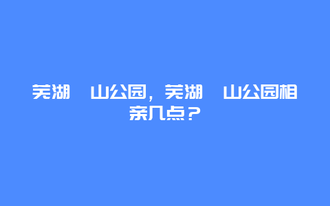 蕪湖赭山公園，蕪湖赭山公園相親幾點？