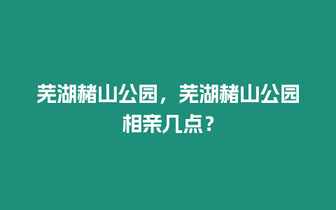 蕪湖赭山公園，蕪湖赭山公園相親幾點？