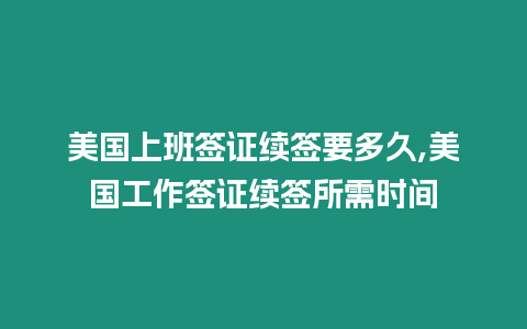 美國上班簽證續簽要多久,美國工作簽證續簽所需時間