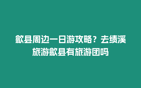 歙縣周邊一日游攻略？去績溪旅游歙縣有旅游團嗎