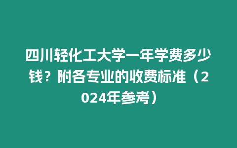 四川輕化工大學一年學費多少錢？附各專業的收費標準（2024年參考）