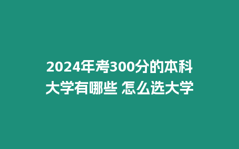 2024年考300分的本科大學有哪些 怎么選大學