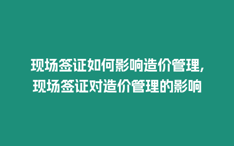 現場簽證如何影響造價管理,現場簽證對造價管理的影響