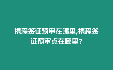 攜程簽證預(yù)審在哪里,攜程簽證預(yù)審點在哪里？