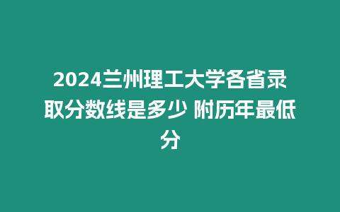 2024蘭州理工大學各省錄取分數線是多少 附歷年最低分