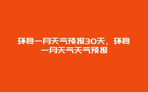 環(huán)縣一月天氣預(yù)報(bào)30天，環(huán)縣一月天氣天氣預(yù)報(bào)