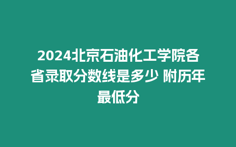 2024北京石油化工學院各省錄取分數線是多少 附歷年最低分