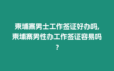 柬埔寨男士工作簽證好辦嗎,柬埔寨男性辦工作簽證容易嗎？