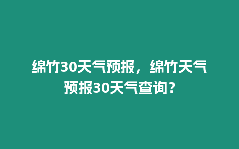 綿竹30天氣預報，綿竹天氣預報30天氣查詢？