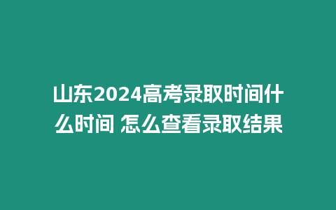 山東2024高考錄取時間什么時間 怎么查看錄取結果