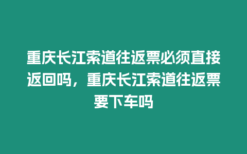 重慶長江索道往返票必須直接返回嗎，重慶長江索道往返票要下車嗎