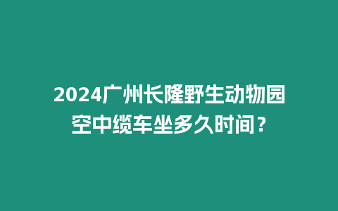 2024廣州長隆野生動物園空中纜車坐多久時間？