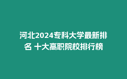 河北2024專科大學最新排名 十大高職院校排行榜