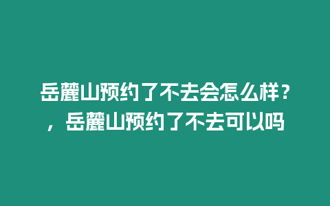 岳麓山預(yù)約了不去會(huì)怎么樣？，岳麓山預(yù)約了不去可以嗎