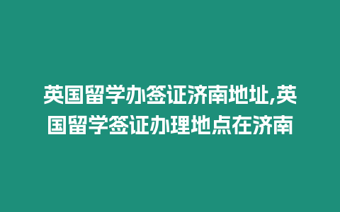 英國留學辦簽證濟南地址,英國留學簽證辦理地點在濟南