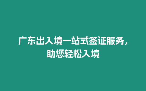 廣東出入境一站式簽證服務，助您輕松入境