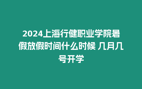 2024上海行健職業學院暑假放假時間什么時候 幾月幾號開學