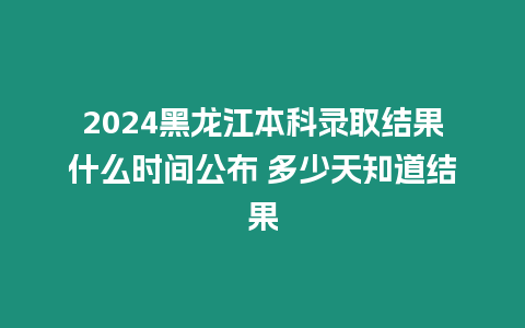 2024黑龍江本科錄取結果什么時間公布 多少天知道結果