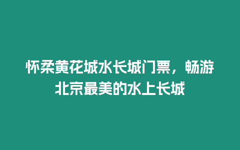 懷柔黃花城水長城門票，暢游北京最美的水上長城