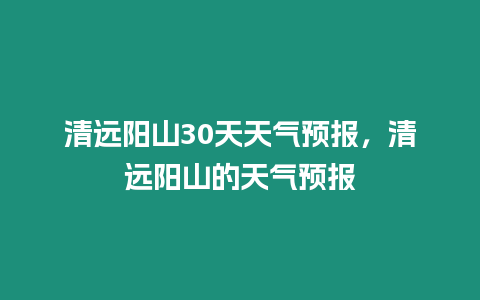 清遠陽山30天天氣預報，清遠陽山的天氣預報