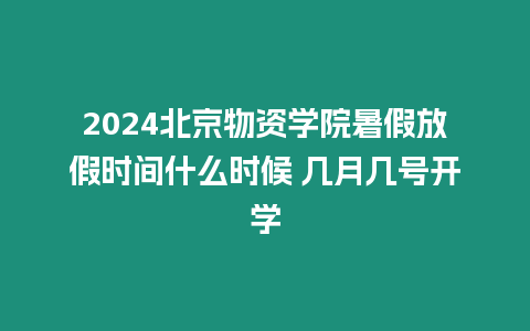 2024北京物資學院暑假放假時間什么時候 幾月幾號開學