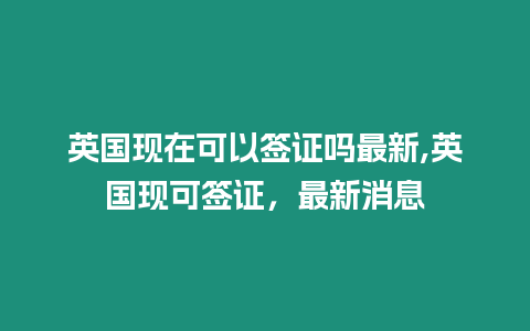 英國現(xiàn)在可以簽證嗎最新,英國現(xiàn)可簽證，最新消息