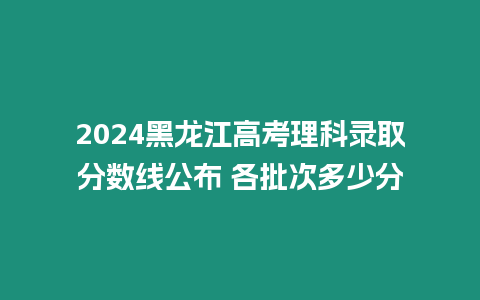 2024黑龍江高考理科錄取分數(shù)線公布 各批次多少分