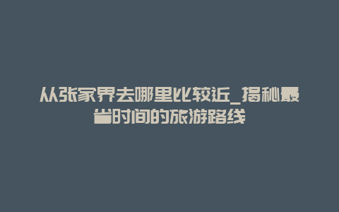 從張家界去哪里比較近_揭秘最省時間的旅游路線