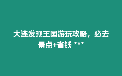 大連發(fā)現(xiàn)王國游玩攻略，必去景點+省錢 ***