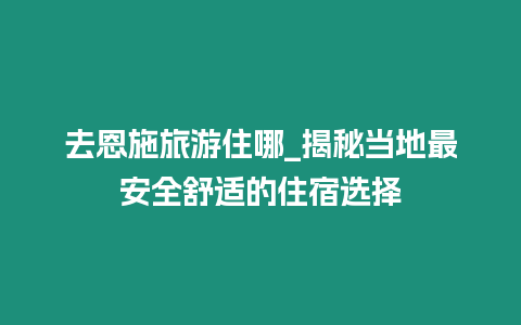 去恩施旅游住哪_揭秘當地最安全舒適的住宿選擇