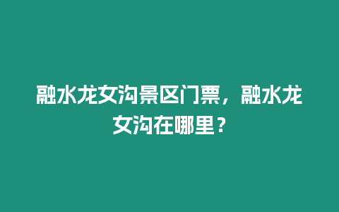 融水龍女溝景區門票，融水龍女溝在哪里？