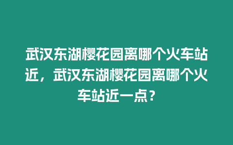 武漢東湖櫻花園離哪個火車站近，武漢東湖櫻花園離哪個火車站近一點？