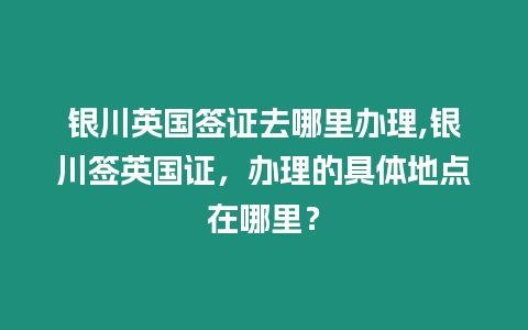 銀川英國簽證去哪里辦理,銀川簽英國證，辦理的具體地點在哪里？