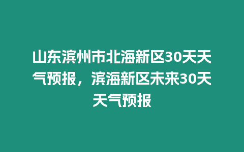 山東濱州市北海新區30天天氣預報，濱海新區未來30天天氣預報