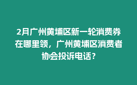 2月廣州黃埔區新一輪消費券在哪里領，廣州黃埔區消費者協會投訴電話？